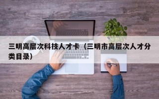 三明高层次科技人才卡（三明市高层次人才分类目录）