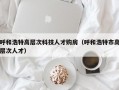 呼和浩特高层次科技人才购房（呼和浩特市高层次人才）