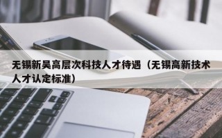 无锡新吴高层次科技人才待遇（无锡高新技术人才认定标准）