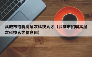 武威市招聘高层次科技人才（武威市招聘高层次科技人才信息网）