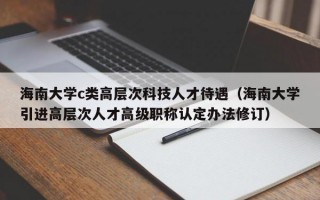 海南大学c类高层次科技人才待遇（海南大学引进高层次人才高级职称认定办法修订）