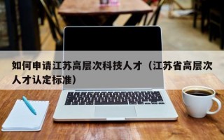 如何申请江苏高层次科技人才（江苏省高层次人才认定标准）