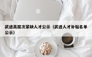 武进高层次紧缺人才公示（武进人才补贴名单公示）