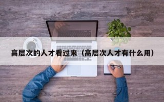 高层次的人才看过来（高层次人才有什么用）