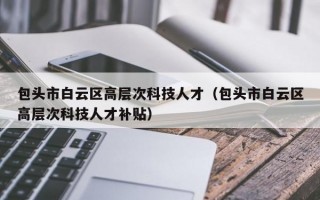 包头市白云区高层次科技人才（包头市白云区高层次科技人才补贴）