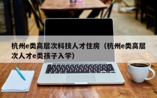 杭州e类高层次科技人才住房（杭州e类高层次人才e类孩子入学）