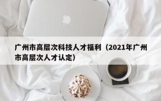 广州市高层次科技人才福利（2021年广州市高层次人才认定）
