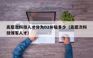 高层次科技人才分为D2补贴多少（高层次科技领军人才）