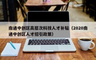 南通中创区高层次科技人才补贴（2020南通中创区人才招引政策）