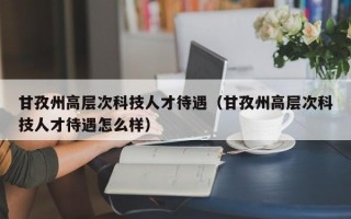 甘孜州高层次科技人才待遇（甘孜州高层次科技人才待遇怎么样）