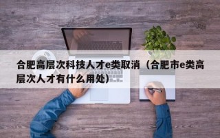 合肥高层次科技人才e类取消（合肥市e类高层次人才有什么用处）
