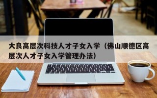 大良高层次科技人才子女入学（佛山顺德区高层次人才子女入学管理办法）
