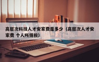 高层次科技人才安家费是多少（高层次人才安家费 个人所得税）