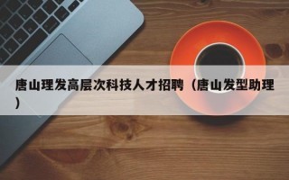 唐山理发高层次科技人才招聘（唐山发型助理）