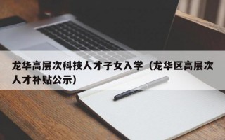 龙华高层次科技人才子女入学（龙华区高层次人才补贴公示）