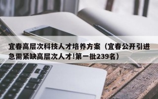 宜春高层次科技人才培养方案（宜春公开引进急需紧缺高层次人才!第一批239名）