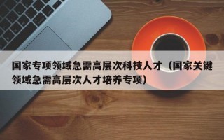 国家专项领域急需高层次科技人才（国家关键领域急需高层次人才培养专项）