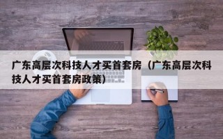 广东高层次科技人才买首套房（广东高层次科技人才买首套房政策）