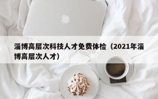 淄博高层次科技人才免费体检（2021年淄博高层次人才）
