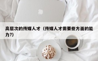 高层次的传媒人才（传媒人才需要些方面的能力?）