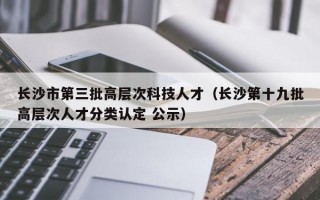 长沙市第三批高层次科技人才（长沙第十九批高层次人才分类认定 公示）