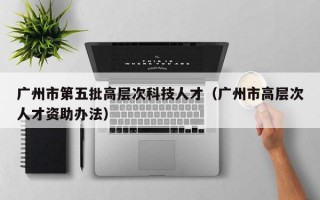 广州市第五批高层次科技人才（广州市高层次人才资助办法）