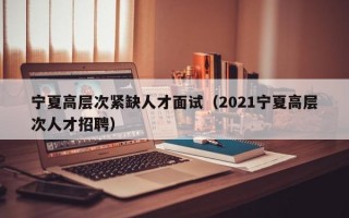 宁夏高层次紧缺人才面试（2021宁夏高层次人才招聘）