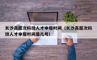 长沙高层次科技人才申报时间（长沙高层次科技人才申报时间是几号）