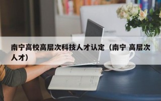 南宁高校高层次科技人才认定（南宁 高层次人才）