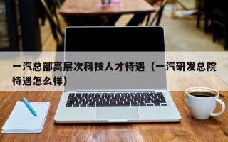 一汽总部高层次科技人才待遇（一汽研发总院待遇怎么样）