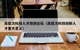 高层次科技人才双创论坛(高层次科技创新人才重大意义) 高层次科技人才双创论坛(高层次科技创新人才重大意义)