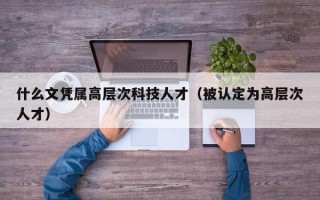 什么文凭属高层次科技人才（被认定为高层次人才）
