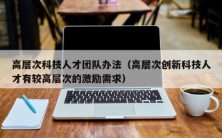 高层次科技人才团队办法（高层次创新科技人才有较高层次的激励需求）