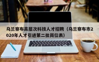 乌兰察布高层次科技人才招聘（乌兰察布市2020年人才引进第二批岗位表）