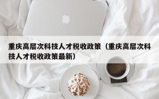 重庆高层次科技人才税收政策（重庆高层次科技人才税收政策最新）