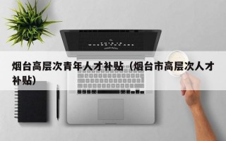 烟台高层次青年人才补贴（烟台市高层次人才补贴）