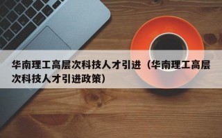 华南理工高层次科技人才引进（华南理工高层次科技人才引进政策）