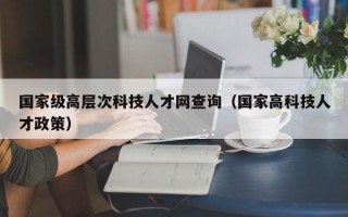 国家级高层次科技人才网查询（国家高科技人才政策）