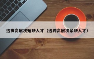 选拔高层次短缺人才(选聘高层次紧缺人才) 选拔高层次短缺人才(选聘高层次紧缺人才)