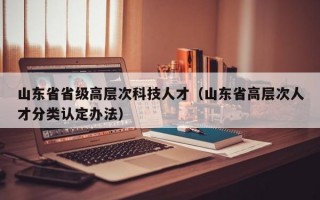 山东省省级高层次科技人才（山东省高层次人才分类认定办法）