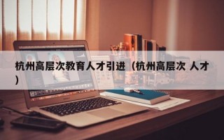 杭州高层次教育人才引进（杭州高层次 人才）