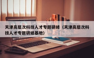 天津高层次科技人才专题研修（天津高层次科技人才专题研修基地）