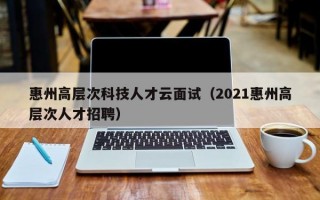 惠州高层次科技人才云面试（2021惠州高层次人才招聘）