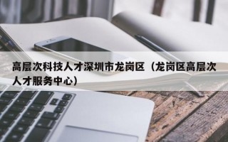 高层次科技人才深圳市龙岗区（龙岗区高层次人才服务中心）