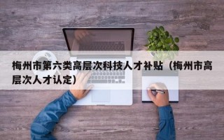 梅州市第六类高层次科技人才补贴（梅州市高层次人才认定）