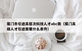 厦门市引进高层次科技人才abc类（厦门高级人才引进需要什么条件）
