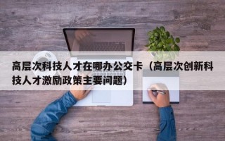 高层次科技人才在哪办公交卡（高层次创新科技人才激励政策主要问题）