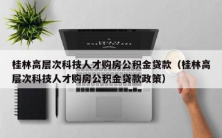 桂林高层次科技人才购房公积金贷款（桂林高层次科技人才购房公积金贷款政策）
