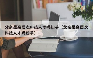 父亲是高层次科技人才吗知乎（父亲是高层次科技人才吗知乎）