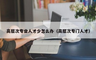 高层次专业人才少怎么办（高层次专门人才）